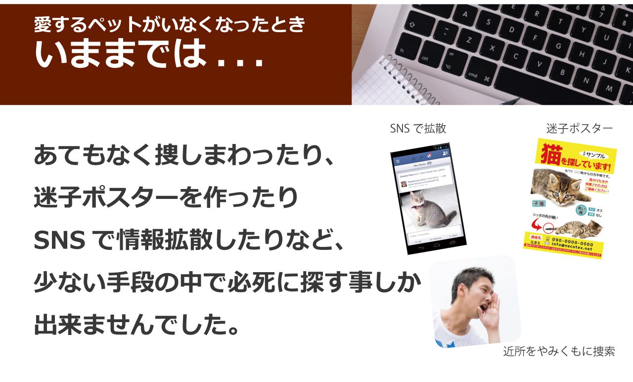 いままでは宛もなく捜しまわったり、迷子ポスターを作ったりSNSで情報拡散したりなど、少ない手段の中で必死に探す事しか出来ませんでした。